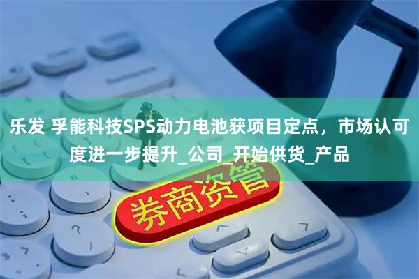 乐发 孚能科技SPS动力电池获项目定点,市场认可度进一步提升_公司_开始供货_产品