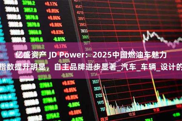 亿盛资产 JD Power：2025中国燃油车魅力指数提升明显，自主品牌进步显著_汽车_车辆_设计的