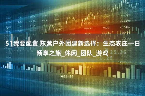 51我要配资 东莞户外团建新选择：生态农庄一日畅享之旅_休闲_团队_游戏