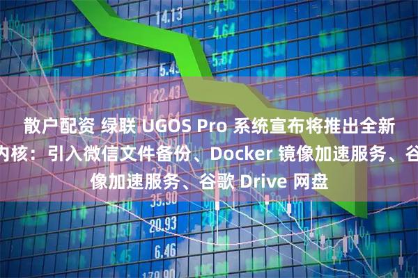 散户配资 绿联 UGOS Pro 系统宣布将推出全新打造的播放器内核:引入微信文件备份、Docker 镜像加速服务、谷歌 Drive 网盘