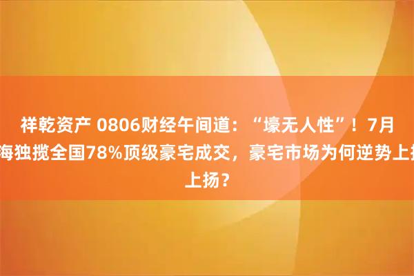 祥乾资产 0806财经午间道：“壕无人性”！7月上海独揽全国78%顶级豪宅成交，豪宅市场为何逆势上扬？