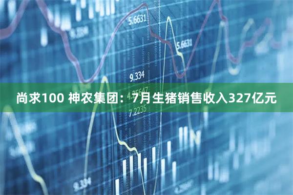 尚求100 神农集团：7月生猪销售收入327亿元