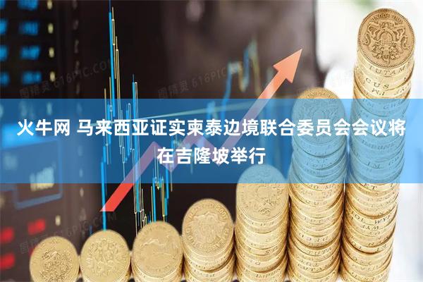 火牛网 马来西亚证实柬泰边境联合委员会会议将在吉隆坡举行