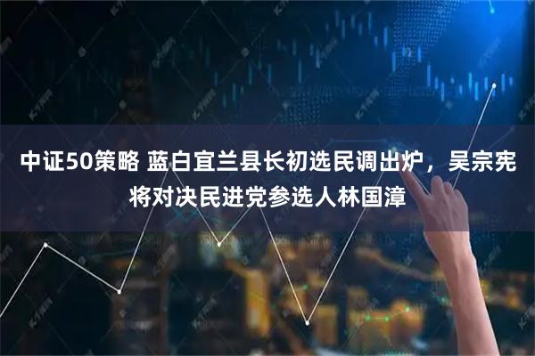 中证50策略 蓝白宜兰县长初选民调出炉，吴宗宪将对决民进党参选人林国漳