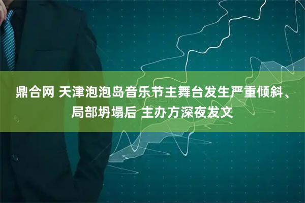 鼎合网 天津泡泡岛音乐节主舞台发生严重倾斜、局部坍塌后 主办方深夜发文