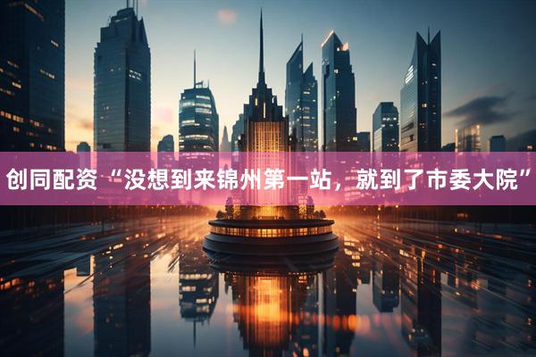 创同配资 “没想到来锦州第一站，就到了市委大院”