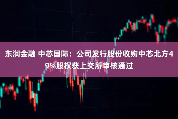 东润金融 中芯国际：公司发行股份收购中芯北方49%股权获上交所审核通过